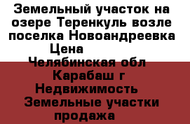 Земельный участок на озере Теренкуль возле поселка Новоандреевка › Цена ­ 120 000 - Челябинская обл., Карабаш г. Недвижимость » Земельные участки продажа   